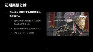初期実装とは
30
— Timeline に移行する前に構築し
たシステム
– 当時はUnity5で開発していたため、
Timelineがなかった
– 社内で実績のあった実装をベース
– プレビューシーンを用意
 