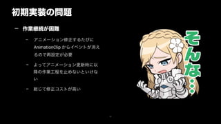初期実装の問題
34
— 作業継続が困難
– アニメーション修正するたびに
AnimationClip からイベントが消え
るので再設定が必要
– よってアニメーション更新時に以
降の作業工程を止めないといけな
い
– 総じて修正コストが高い
 