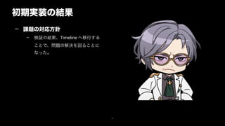 初期実装の結果
37
— 課題の対応方針
– 検証の結果、Timeline へ移行する
ことで、問題の解決を図ることに
なった。
 