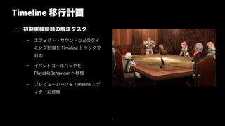 Timeline 移行計画
38
— 初期実装問題の解決タスク
– エフェクト・サウンドなどのタイ
ミング制御を Timeline トラックで
対応
– イベントコールバックを
PlayableBehaviour へ移植
– プレビューシーンを Timeline エデ
ィターに移植
 