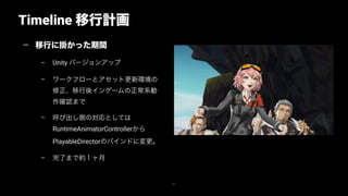 Timeline 移行計画
41
— 移行に掛かった期間
– Unity バージョンアップ
– ワークフローとアセット更新環境の
修正、移行後インゲームの正常系動
作確認まで
– 呼び出し側の対応としては
RuntimeAnimatorControllerから
PlayableDirectorのバインドに変更。
– 完了まで約１ヶ月
 