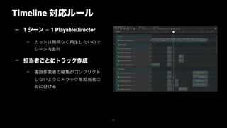 Timeline 対応ルール
42
— 1 シーン ＝ 1 PlayableDirector
– カットは 間なく再生したいので
シーン内直列
— 担当者ごとにトラック作成
– 複数作業者の編集がコンフリクト
しないようにトラックを担当者ご
とに分ける
 
