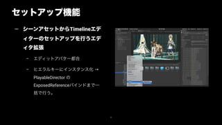 セットアップ機能
46
— シーンアセットからTimelineエデ
ィターのセットアップを行うエデ
ィタ拡張
– エディットアバター都合
– ヒエラルキーにインスタンス化 →
PlayableDirector の
ExposedReferenceバインドまで一
括で行う。
 