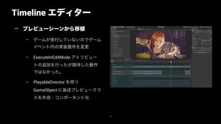 Timeline エディター
48
— プレビューシーンから移植
– ゲームが実行していないのでゲーム
イベント内の実装箇所を変更
– ExecuteInEditMode アトリビュー
トの追加を行ったが期待した動作
ではなかった。
– PlayableDirector を持つ
GameObject に後述プレビュークラ
スを作成・コンポーネント化
 