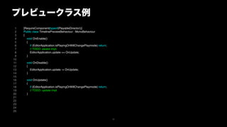 プレビュークラス例
1
2
3
4
5
6
7
8
9
10
11
12
13
14
15
16
17
18
19
20
21
22
23
24
25
[RequireComponent(typeof(PlayableDirector))]
Public class TimelinePreviewBehaviour : MonoBehaviour
{
void OnEnable()
{
if (EditorApplication.isPlayingOrWillChangePlaymode) return;
// TODO: awake impl.
EditorApplication.update += OnUpdate;
}
void OnDisable()
{
EditorApplication.update -= OnUpdate;
}
void OnUpdate()
{
if (EditorApplication.isPlayingOrWillChangePlaymode) return;
// TODO: update impl.
}
49
 
