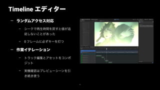 Timeline エディター
50
— ランダムアクセス対応
– シークで再生時間を戻すと値が追
従しないことがあった
– 0 フレームに必ずキーを打つ
— 作業イテレーション
– トラック編集とアセットをコンポ
ジットit
– 実機確認はプレビューシーンを引
き続き使う
 