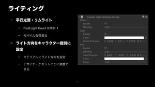 ライティング
52
— 平行光源・リムライト
– Pixel Light Count は常に 1
– モバイル負荷都合
— ライト方向をキャラクター個別に
設定
– マテリアルにライト方向を設定
– デザイナーがカットごとに調整で
きる
 