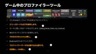 — どんなUnityバージョンでも出来るプロファイラー。
— リリースモードもログを保存します。
— モードに関して別データをログします。(Debug Mode, Editor, Ios, Android)
— 端末のネイティブメモリを保存します。
— できるだけのoverhead無し。
— Bookmarkまたはイベントログ。
— プロファイラーデータを比較するが必要です。
— 充電無し、USB無し。
62
ゲーム中のプロファイラーツール
 