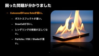 困った問題が分かりました
66
— CutsceneのFrame Rateが低い。
– ポストエフェクトが重い。
– DrawCallが多い。
– レンダリングの順番が正しくな
い。
– Particles / FBX / Shaderが重
い。
 