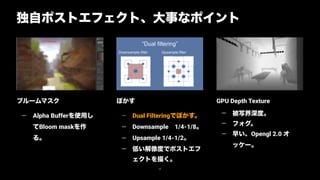 GPU Depth Texture
— 被写界深度。
— フォグ。
— 早い、Opengl 2.0 オ
ッケー。
ぼかす
— Dual Filteringでぼかす。
— Downsample 1/4-1/8。
— Upsample 1/4-1/2。
— 低い解像度でポストエフ
ェクトを描く。
ブルームマスク
— Alpha Bufferを使用し
てBloom maskを作
る。
独自ポストエフェクト、大事なポイント
68
Replace with image
 