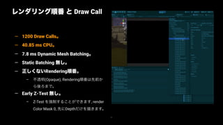 71
レンダリング順番 と Draw Call
— 1200 Draw Calls。
— 40.85 ms CPU。
— 7.8 ms Dynamic Mesh Batching。
— Static Batching 無し。
— 正しくないRendering順番。
– 不透明(Opaque), Rendering順番は先前か
ら後ろまで。
— Early Z-Test 無し。
– Z-Test を強制することができます, render
Color Mask 0, 先にDepthだけを描きます。
 