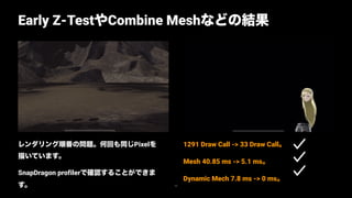 レンダリング順番の問題。何回も同じPixelを
描いています。
SnapDragon profilerで確認することができま
す。
Early Z-TestやCombine Meshなどの結果
72
1291 Draw Call -> 33 Draw Call。
Mesh 40.85 ms -> 5.1 ms。
Dynamic Mech 7.8 ms -> 0 ms。
 