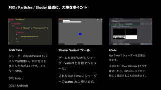 XCode
Run Timeでシェーダーを変更出
来ます。
そのほか、PixelやVertexを1つず
確認したり、GPUスレッドを比
較して確認することが出来ます。
Shader Variant ツール
ゲームを遊びながらシェー
ダーVariantを自動で作るツ
ール。
これをRun Timeにシェーダ
ーのWarm Upに使います。
Grab Pass
シェーダーのGrabPassはモバ
イルで結構重い。別の方法を
使用した方がよいです。メモ
リー 5MB。
GPU 6 ms.。
(iOS / Android)
FBX / Particles / Shader 最適化、大事なポイント
75
Replace with image
 