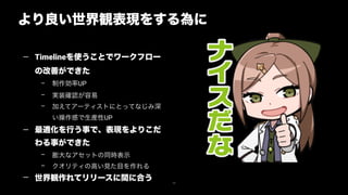 79
より良い世界観表現をする為に
— Timelineを使うことでワークフロー
の改善ができた
– 制作効率UP
– 実装確認が容易
– 加えてアーティストにとってなじみ深
い操作感で生産性UP
— 最適化を行う事で、表現をよりこだ
わる事ができた
– 膨大なアセットの同時表示
– クオリティの高い見た目を作れる
— 世界観作れてリリースに間に合う
 