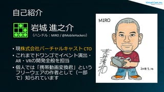 自己紹介
• 現株式会社バーチャルキャスト CTO
• これまでドワンゴでイベント演出・
AR・VRの開発全般を担当
• 個人では「携帯動画変換君」という
フリーウェアの作者として（一部
で）知られています
岩城 進之介
（ハンドル：MIRO ...