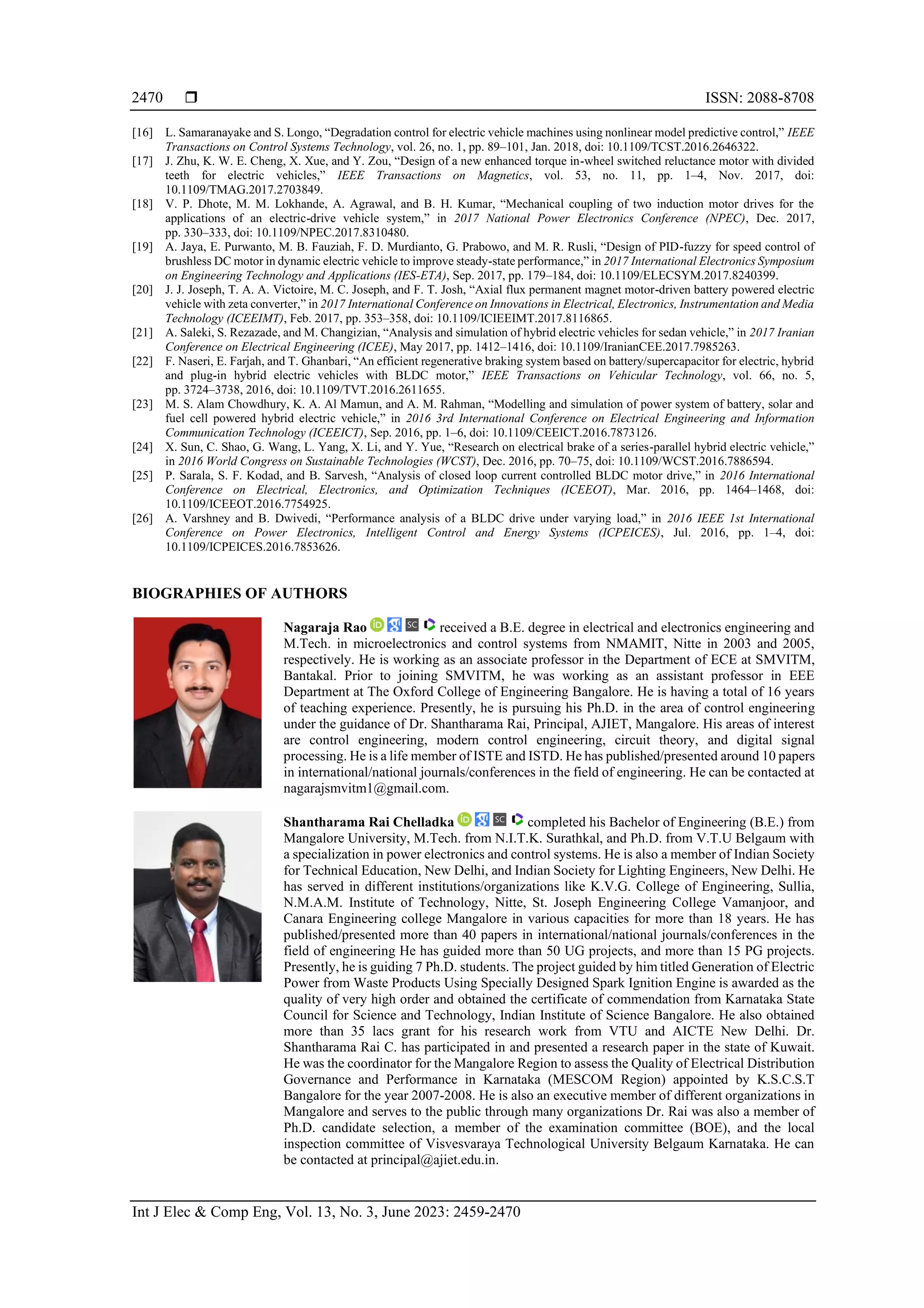  ISSN: 2088-8708
Int J Elec & Comp Eng, Vol. 13, No. 3, June 2023: 2459-2470
2470
[16] L. Samaranayake and S. Longo, “Degradation control for electric vehicle machines using nonlinear model predictive control,” IEEE
Transactions on Control Systems Technology, vol. 26, no. 1, pp. 89–101, Jan. 2018, doi: 10.1109/TCST.2016.2646322.
[17] J. Zhu, K. W. E. Cheng, X. Xue, and Y. Zou, “Design of a new enhanced torque in-wheel switched reluctance motor with divided
teeth for electric vehicles,” IEEE Transactions on Magnetics, vol. 53, no. 11, pp. 1–4, Nov. 2017, doi:
10.1109/TMAG.2017.2703849.
[18] V. P. Dhote, M. M. Lokhande, A. Agrawal, and B. H. Kumar, “Mechanical coupling of two induction motor drives for the
applications of an electric-drive vehicle system,” in 2017 National Power Electronics Conference (NPEC), Dec. 2017,
pp. 330–333, doi: 10.1109/NPEC.2017.8310480.
[19] A. Jaya, E. Purwanto, M. B. Fauziah, F. D. Murdianto, G. Prabowo, and M. R. Rusli, “Design of PID-fuzzy for speed control of
brushless DC motor in dynamic electric vehicle to improve steady-state performance,” in 2017 International Electronics Symposium
on Engineering Technology and Applications (IES-ETA), Sep. 2017, pp. 179–184, doi: 10.1109/ELECSYM.2017.8240399.
[20] J. J. Joseph, T. A. A. Victoire, M. C. Joseph, and F. T. Josh, “Axial flux permanent magnet motor-driven battery powered electric
vehicle with zeta converter,” in 2017 International Conference on Innovations in Electrical, Electronics, Instrumentation and Media
Technology (ICEEIMT), Feb. 2017, pp. 353–358, doi: 10.1109/ICIEEIMT.2017.8116865.
[21] A. Saleki, S. Rezazade, and M. Changizian, “Analysis and simulation of hybrid electric vehicles for sedan vehicle,” in 2017 Iranian
Conference on Electrical Engineering (ICEE), May 2017, pp. 1412–1416, doi: 10.1109/IranianCEE.2017.7985263.
[22] F. Naseri, E. Farjah, and T. Ghanbari, “An efficient regenerative braking system based on battery/supercapacitor for electric, hybrid
and plug-in hybrid electric vehicles with BLDC motor,” IEEE Transactions on Vehicular Technology, vol. 66, no. 5,
pp. 3724–3738, 2016, doi: 10.1109/TVT.2016.2611655.
[23] M. S. Alam Chowdhury, K. A. Al Mamun, and A. M. Rahman, “Modelling and simulation of power system of battery, solar and
fuel cell powered hybrid electric vehicle,” in 2016 3rd International Conference on Electrical Engineering and Information
Communication Technology (ICEEICT), Sep. 2016, pp. 1–6, doi: 10.1109/CEEICT.2016.7873126.
[24] X. Sun, C. Shao, G. Wang, L. Yang, X. Li, and Y. Yue, “Research on electrical brake of a series-parallel hybrid electric vehicle,”
in 2016 World Congress on Sustainable Technologies (WCST), Dec. 2016, pp. 70–75, doi: 10.1109/WCST.2016.7886594.
[25] P. Sarala, S. F. Kodad, and B. Sarvesh, “Analysis of closed loop current controlled BLDC motor drive,” in 2016 International
Conference on Electrical, Electronics, and Optimization Techniques (ICEEOT), Mar. 2016, pp. 1464–1468, doi:
10.1109/ICEEOT.2016.7754925.
[26] A. Varshney and B. Dwivedi, “Performance analysis of a BLDC drive under varying load,” in 2016 IEEE 1st International
Conference on Power Electronics, Intelligent Control and Energy Systems (ICPEICES), Jul. 2016, pp. 1–4, doi:
10.1109/ICPEICES.2016.7853626.
BIOGRAPHIES OF AUTHORS
Nagaraja Rao received a B.E. degree in electrical and electronics engineering and
M.Tech. in microelectronics and control systems from NMAMIT, Nitte in 2003 and 2005,
respectively. He is working as an associate professor in the Department of ECE at SMVITM,
Bantakal. Prior to joining SMVITM, he was working as an assistant professor in EEE
Department at The Oxford College of Engineering Bangalore. He is having a total of 16 years
of teaching experience. Presently, he is pursuing his Ph.D. in the area of control engineering
under the guidance of Dr. Shantharama Rai, Principal, AJIET, Mangalore. His areas of interest
are control engineering, modern control engineering, circuit theory, and digital signal
processing. He is a life member of ISTE and ISTD. He has published/presented around 10 papers
in international/national journals/conferences in the field of engineering. He can be contacted at
nagarajsmvitm1@gmail.com.
Shantharama Rai Chelladka completed his Bachelor of Engineering (B.E.) from
Mangalore University, M.Tech. from N.I.T.K. Surathkal, and Ph.D. from V.T.U Belgaum with
a specialization in power electronics and control systems. He is also a member of Indian Society
for Technical Education, New Delhi, and Indian Society for Lighting Engineers, New Delhi. He
has served in different institutions/organizations like K.V.G. College of Engineering, Sullia,
N.M.A.M. Institute of Technology, Nitte, St. Joseph Engineering College Vamanjoor, and
Canara Engineering college Mangalore in various capacities for more than 18 years. He has
published/presented more than 40 papers in international/national journals/conferences in the
field of engineering He has guided more than 50 UG projects, and more than 15 PG projects.
Presently, he is guiding 7 Ph.D. students. The project guided by him titled Generation of Electric
Power from Waste Products Using Specially Designed Spark Ignition Engine is awarded as the
quality of very high order and obtained the certificate of commendation from Karnataka State
Council for Science and Technology, Indian Institute of Science Bangalore. He also obtained
more than 35 lacs grant for his research work from VTU and AICTE New Delhi. Dr.
Shantharama Rai C. has participated in and presented a research paper in the state of Kuwait.
He was the coordinator for the Mangalore Region to assess the Quality of Electrical Distribution
Governance and Performance in Karnataka (MESCOM Region) appointed by K.S.C.S.T
Bangalore for the year 2007-2008. He is also an executive member of different organizations in
Mangalore and serves to the public through many organizations Dr. Rai was also a member of
Ph.D. candidate selection, a member of the examination committee (BOE), and the local
inspection committee of Visvesvaraya Technological University Belgaum Karnataka. He can
be contacted at principal@ajiet.edu.in.
 