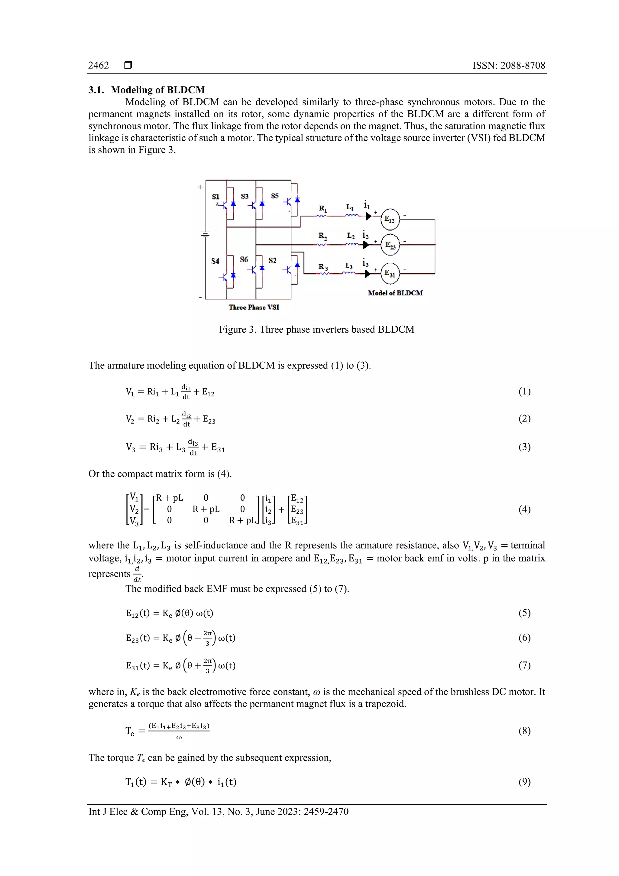  ISSN: 2088-8708
Int J Elec & Comp Eng, Vol. 13, No. 3, June 2023: 2459-2470
2462
3.1. Modeling of BLDCM
Modeling of BLDCM can be developed similarly to three-phase synchronous motors. Due to the
permanent magnets installed on its rotor, some dynamic properties of the BLDCM are a different form of
synchronous motor. The flux linkage from the rotor depends on the magnet. Thus, the saturation magnetic flux
linkage is characteristic of such a motor. The typical structure of the voltage source inverter (VSI) fed BLDCM
is shown in Figure 3.
Figure 3. Three phase inverters based BLDCM
The armature modeling equation of BLDCM is expressed (1) to (3).
V1 = Ri1 + L1
di1
dt
+ E12 (1)
V2 = Ri2 + L2
di2
dt
+ E23 (2)
V3 = Ri3 + L3
di3
dt
+ E31 (3)
Or the compact matrix form is (4).
[
V1
V2
V3
]= [
R + pL 0 0
0 R + pL 0
0 0 R + pL
] [
i1
i2
i3
] + [
E12
E23
E31
] (4)
where the L1, L2, L3 is self-inductance and the R represents the armature resistance, also V1,V2, V3 = terminal
voltage, i1,i2, i3 = motor input current in ampere and E12,E23, E31 = motor back emf in volts. p in the matrix
represents
𝑑
𝑑𝑡
.
The modified back EMF must be expressed (5) to (7).
E12(t) = Ke ∅(θ) ω(t) (5)
E23(t) = Ke ∅ (θ −
2π
3
) ω(t) (6)
E31(t) = Ke ∅ (θ +
2π
3
) ω(t) (7)
where in, Ke is the back electromotive force constant, ω is the mechanical speed of the brushless DC motor. It
generates a torque that also affects the permanent magnet flux is a trapezoid.
Te =
(E1i1+E2i2+E3i3)
ω
(8)
The torque Te can be gained by the subsequent expression,
T1(t) = KT ∗ ∅(θ) ∗ i1(t) (9)
 