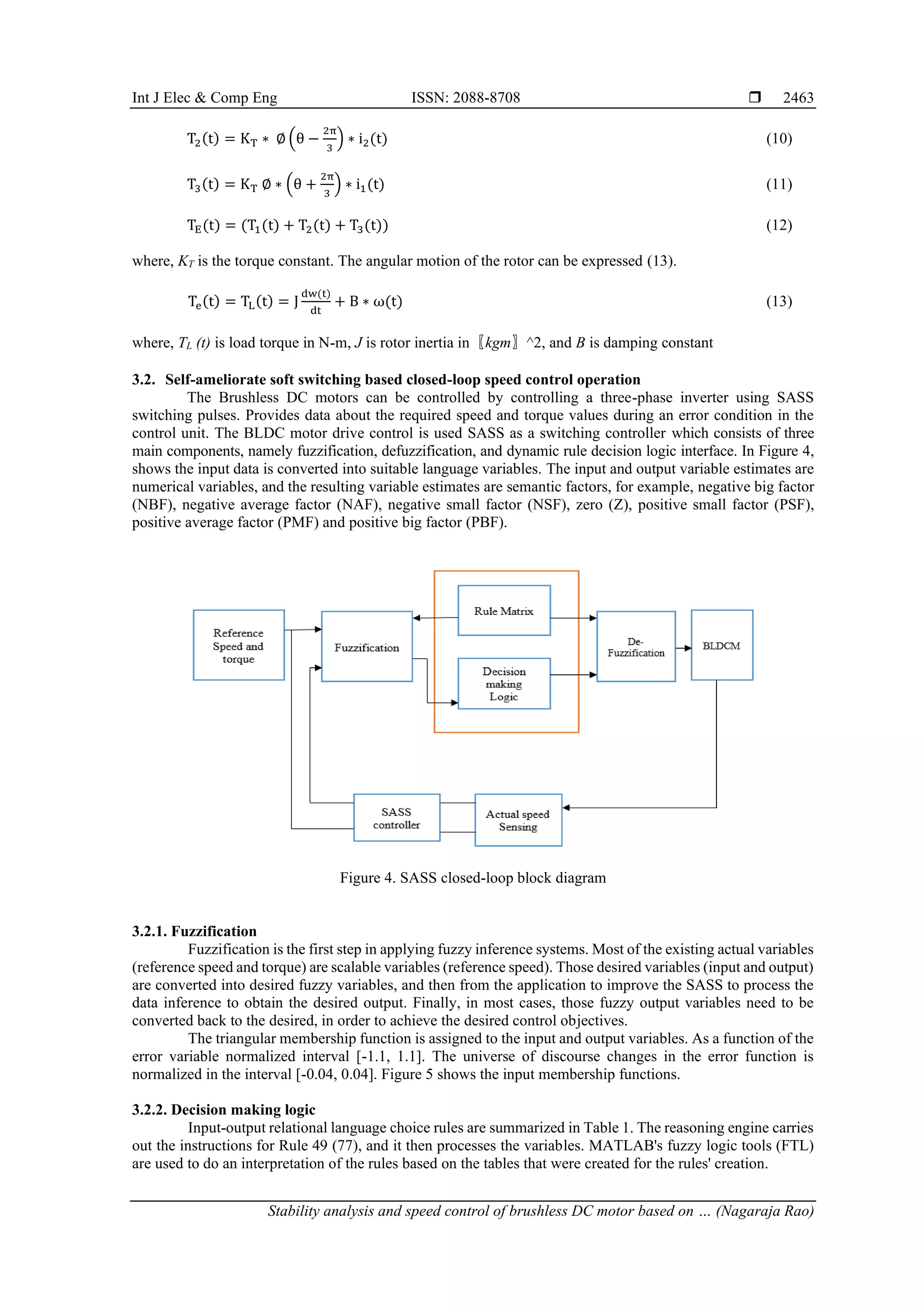 Int J Elec & Comp Eng ISSN: 2088-8708 
Stability analysis and speed control of brushless DC motor based on … (Nagaraja Rao)
2463
T2(t) = KT ∗ ∅ (θ −
2π
3
) ∗ i2(t) (10)
T3(t) = KT ∅ ∗ (θ +
2π
3
) ∗ i1(t) (11)
TE(t) = (T1(t) + T2(t) + T3(t)) (12)
where, KT is the torque constant. The angular motion of the rotor can be expressed (13).
Te(t) = TL(t) = J
dw(t)
dt
+ B ∗ ω(t) (13)
where, TL (t) is load torque in N-m, J is rotor inertia in〖kgm〗^2, and B is damping constant
3.2. Self-ameliorate soft switching based closed-loop speed control operation
The Brushless DC motors can be controlled by controlling a three-phase inverter using SASS
switching pulses. Provides data about the required speed and torque values during an error condition in the
control unit. The BLDC motor drive control is used SASS as a switching controller which consists of three
main components, namely fuzzification, defuzzification, and dynamic rule decision logic interface. In Figure 4,
shows the input data is converted into suitable language variables. The input and output variable estimates are
numerical variables, and the resulting variable estimates are semantic factors, for example, negative big factor
(NBF), negative average factor (NAF), negative small factor (NSF), zero (Z), positive small factor (PSF),
positive average factor (PMF) and positive big factor (PBF).
Figure 4. SASS closed-loop block diagram
3.2.1. Fuzzification
Fuzzification is the first step in applying fuzzy inference systems. Most of the existing actual variables
(reference speed and torque) are scalable variables (reference speed). Those desired variables (input and output)
are converted into desired fuzzy variables, and then from the application to improve the SASS to process the
data inference to obtain the desired output. Finally, in most cases, those fuzzy output variables need to be
converted back to the desired, in order to achieve the desired control objectives.
The triangular membership function is assigned to the input and output variables. As a function of the
error variable normalized interval [-1.1, 1.1]. The universe of discourse changes in the error function is
normalized in the interval [-0.04, 0.04]. Figure 5 shows the input membership functions.
3.2.2. Decision making logic
Input-output relational language choice rules are summarized in Table 1. The reasoning engine carries
out the instructions for Rule 49 (77), and it then processes the variables. MATLAB's fuzzy logic tools (FTL)
are used to do an interpretation of the rules based on the tables that were created for the rules' creation.
 