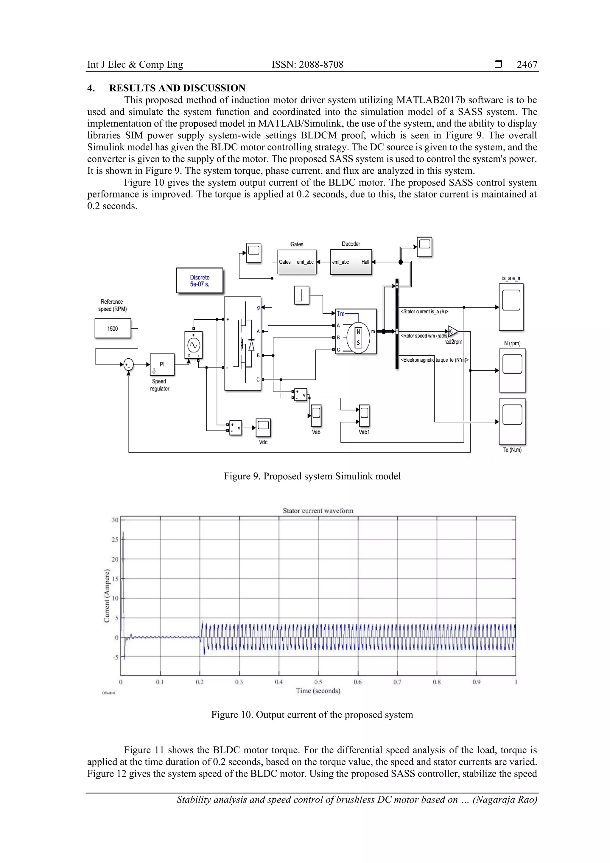 Int J Elec & Comp Eng ISSN: 2088-8708 
Stability analysis and speed control of brushless DC motor based on … (Nagaraja Rao)
2467
4. RESULTS AND DISCUSSION
This proposed method of induction motor driver system utilizing MATLAB2017b software is to be
used and simulate the system function and coordinated into the simulation model of a SASS system. The
implementation of the proposed model in MATLAB/Simulink, the use of the system, and the ability to display
libraries SIM power supply system-wide settings BLDCM proof, which is seen in Figure 9. The overall
Simulink model has given the BLDC motor controlling strategy. The DC source is given to the system, and the
converter is given to the supply of the motor. The proposed SASS system is used to control the system's power.
It is shown in Figure 9. The system torque, phase current, and flux are analyzed in this system.
Figure 10 gives the system output current of the BLDC motor. The proposed SASS control system
performance is improved. The torque is applied at 0.2 seconds, due to this, the stator current is maintained at
0.2 seconds.
Figure 9. Proposed system Simulink model
Figure 10. Output current of the proposed system
Figure 11 shows the BLDC motor torque. For the differential speed analysis of the load, torque is
applied at the time duration of 0.2 seconds, based on the torque value, the speed and stator currents are varied.
Figure 12 gives the system speed of the BLDC motor. Using the proposed SASS controller, stabilize the speed
 