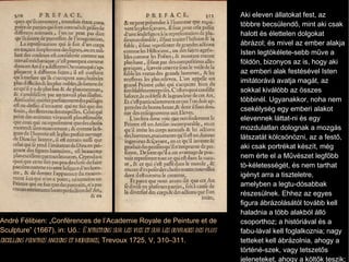 Aki eleven állatokat fest, az többre becsülendő, mint aki csak halott és élettelen dolgokat ábrázol; és mivel az ember alakja Isten legtökélete­sebb műve a földön, bizonyos az is, hogy aki az emberi alak festésével Isten imitátorává avatja magát, az sokkal kiválóbb az összes többinél. Ugyanakkor, noha nem csekélység egy emberi alakot elevennek láttat­ni és egy mozdulatlan dolognak a mozgás látszatát kölcsönözni, az a festő, aki csak portrékat készít, még nem érte el a Művészet legfőbb tö­kéletességét, és nem tarthat igényt arra a tiszteletre, amelyben a legtu­dósabbak részesülnek. Ehhez az egyes figura ábrázolásától tovább kell haladnia a több alakból álló csoporthoz; a históriával és a fabu­lával kell foglalkoznia; nagy tetteket kell ábrázolnia, ahogy a történé­szek, vagy tetszetős jeleneteket, ahogy a költők teszik; és még fel­jebb hágva, allegorikus kompozí­ciókkal fel kell tudni fedni a nagy emberek erényeit és a legfennköl­tebb misztériumokat, amelyek a történetek fátyla alatt rejtőznek. André Félibien: „Conférences de l ’Academie Royale de Peinture et de Sculpture” (1667), in: Uő.:  Entretiens sur les vies et sur les ouvrages des plus excellens peintres anciens et modernes , Trevoux 1725, V, 310–311. 
