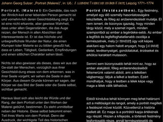 Johann Georg Sulzer: „Portrait (Malerei)”, in: Uő.:  Allgemeine Theorie der schönen Künste , Leipzig 1771–1774 Portrait. (Malerei)  Ein Gemälde, das nach der Ähnlich­keit einer lebenden Person gemacht ist und vornehm­lich deren Gesichtsbildung zeigt. Es ist eine nicht erkannte, aber gewisse Wahrheit, dass unter allen Gegenständen, die das Auge reizen, der Mensch in allen Absichten der interessanteste ist. Er ist das höchste und unbegreiflichste Wunder der Natur, die einen Klumpen toter Materie so zu bilden gewußt hat, dass er Leben, Tätigkeit, Gedanken, Empfindungen und einen sittlichen Charakter sehen lässt. Nichts ist also gewisser als dieses, dass wir aus der Ge­stalt der Menschen, vorzüglich aus ihrer Gesichtsbil­dung etwas von dem erkennen, was in ihrer Seele vorgeht; wir sehen die Seele in dem Körper. Aus diesem Grunde können wir sagen, der Körper sei das Bild der Seele oder die Seele selbst, sichtbar gemacht. Hieraus lässt sich also leicht die Würde und der Rang, der dem Portrait unter den Werken der Malerei gebührt, bestimmen. Es steht unmittelbar neben der Historie. Diese selbst bekommt einen Teil ihres Werts von dem Portrait. Denn der Ausdruck, der wichtigste Teil des historischen Gemäldes wird um so viel natürli-cher und kräftiger sein, je mehr wirklicher aus der Natur genommener Physionomie in den Gesichtern ist. Eine Sammlung sehr guter Portraite ist für den Historienma-ler eine wichtige Sache zum Studium des Ausdrucks. Portré (festészetben).  Egy festmény, amelyet egy élő személy hasonlatosságára készítettek, és főleg az arcberendezését mutatja. El nem ismert, de bizonyos igazság, hogy minden tárgy közül, mely a szemet ingerli, minden szempontból az ember a legérdeke-sebb. Az ember a legfőbb és legfelfoghatatlanabb csodája a természetnek, mely [ a természet ] úgy volt képes alakítani egy halom halott anyagot, hogy [ az ember ] életet, tevékenységet, gondolatokat, érzéseket és erkölcsi karaktert mutasson. Semmi sem bizonyosabb tehát mint ez, hogy az ember alakjából, főleg arcberendezéséből felismerünk valamit abból, ami a lelkében végbemegy; látjuk a lelket a testben. Ezért mondhatjuk, hogy a testben a lélek képe vagy maga a lélek válik láthatóvá. Ebből kiindulva tehát könnyen meg lehet határozni azt a méltóságot és rangot, amely a portrét megilleti a festészet művei között. Közvetlenül a história mellett áll. Ez maga is a portrétól kapja értékének egy részét. Hiszen a kifejezés, a történeti festmény legfontosabb része, annál természetesebb és erőteljesebb lesz, minél valóságosabb az arcokon a természetből vett fiziognómia. Egy nagyon jó portrékból összeállított gyűjtemény a történeti festő számára a legfontosabb dolog a kifejezés tanulmányozásához. 