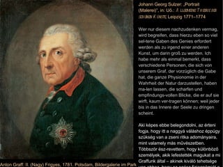 Anton Graff: II. (Nagy) Frigyes, 1781. Potsdam, Bildergalerie im Park Sanssouci Johann Georg Sulzer: „Portrait (Malerei)”, in: Uő.:  Allgemeine Theorie der schönen Künste , Leipzig 1771–1774 Wer nur diesem nachzudenken vermag, wird begreifen, dass hierzu eben so viel sel-tene Gaben des Genies erfordert werden als zu irgend einer anderen Kunst, um darin groß zu werden. Ich habe mehr als einmal bemerkt, dass verschiedene Personen, die sich von unserem Graf, der vorzüglich die Gabe hat, die ganze Physionomie in der Wahrheit der Natur darzustellen, haben ma-len lassen, die scharfen und empfindungs-vollen Blicke, die er auf sie wirft, kaum ver-tragen können; weil jeder bis in das Innere der Seele zu dringen scheint. Aki képes ebbe belegondolni, az érteni fogja, hogy itt a naggyá váláshoz éppúgy szükség van a zseni ritka adományaira, mint valamely más művészetben. Többször ész-revettem, hogy különböző személyek, akik lefestették magukat a mi Graffunk által – akinek kiváló tehetsége van ahhoz, hogy az egész fiziognómiát a természet igazságában ábrázolja –, alig tudják elviselni az éles és érzéssel teli pillantást, amelyet [ Graff ] rájuk vet; mert az a lélek bensőjéig tűnik hatolni. 