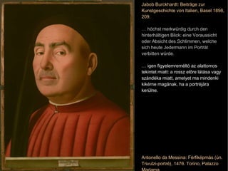 Antonello da Messina: Férfiképmás (ún. Trivulzi-portré), 1476. Torino, Palazzo Madama Jabob Burckhardt: Beiträge zur Kunstgeschichte von Italien, Basel 1898, 209. …  höchst merkwürdig durch den hinterhältigen Blick: eine Voraussicht oder Absicht des Schlimmen, welche sich heute Jedermann im Porträt verbitten würde. …  igen figyelemreméltó az alattomos tekintet miatt: a rossz előre látása vagy szándéka miatt, amelyet ma mindenki kikérne magának, ha a portréjára kerülne. 