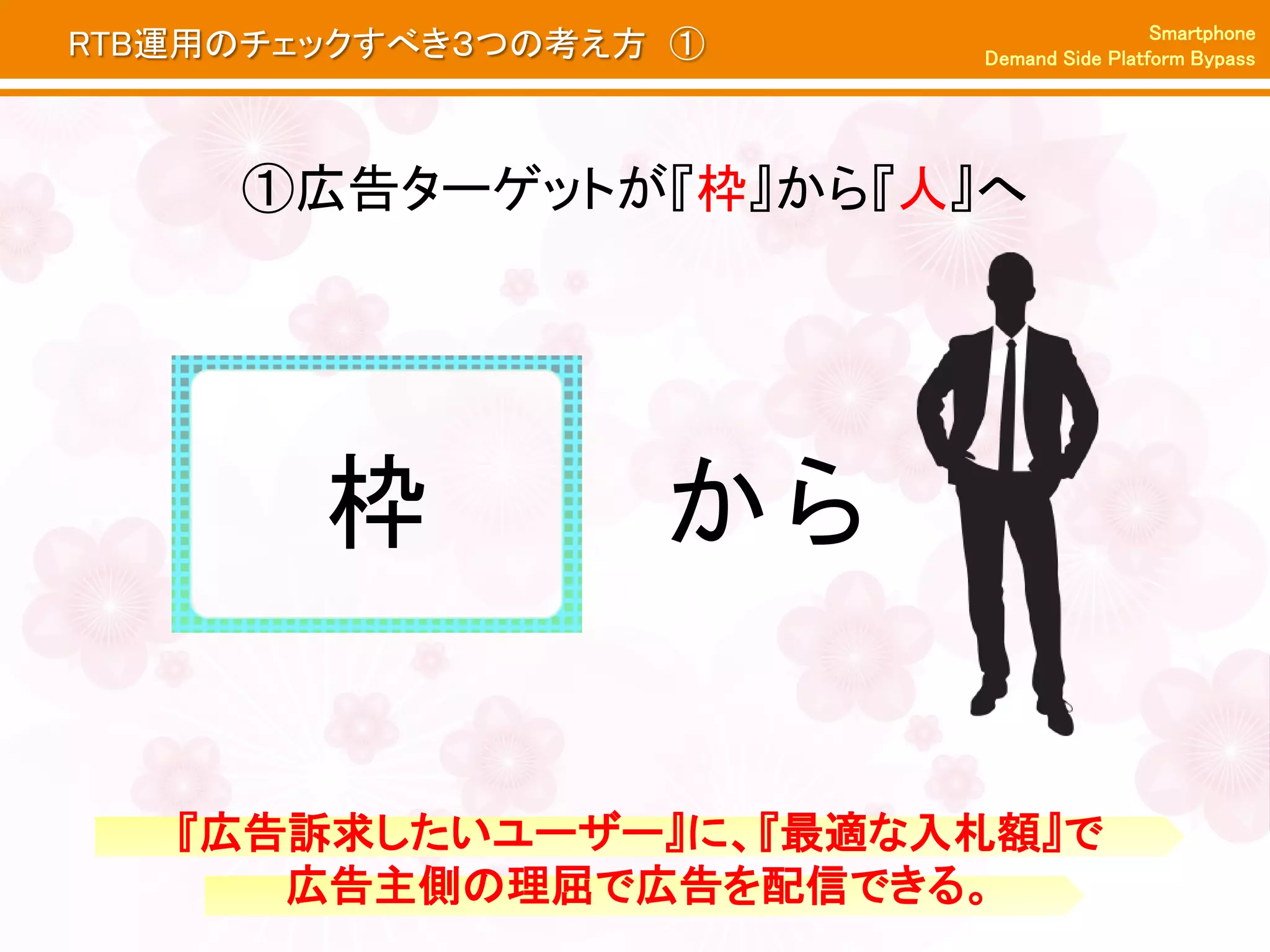 Smartphone
RTB運用のチェックすべき３つの考え方 ①   Demand Side Platform Bypass




     ①広告ターゲットが『枠』から『人』へ




        枠          から

   『広告訴求したいユーザー』に、『最適な入札額』で
      広告主側の理屈で広告を配信できる。
 