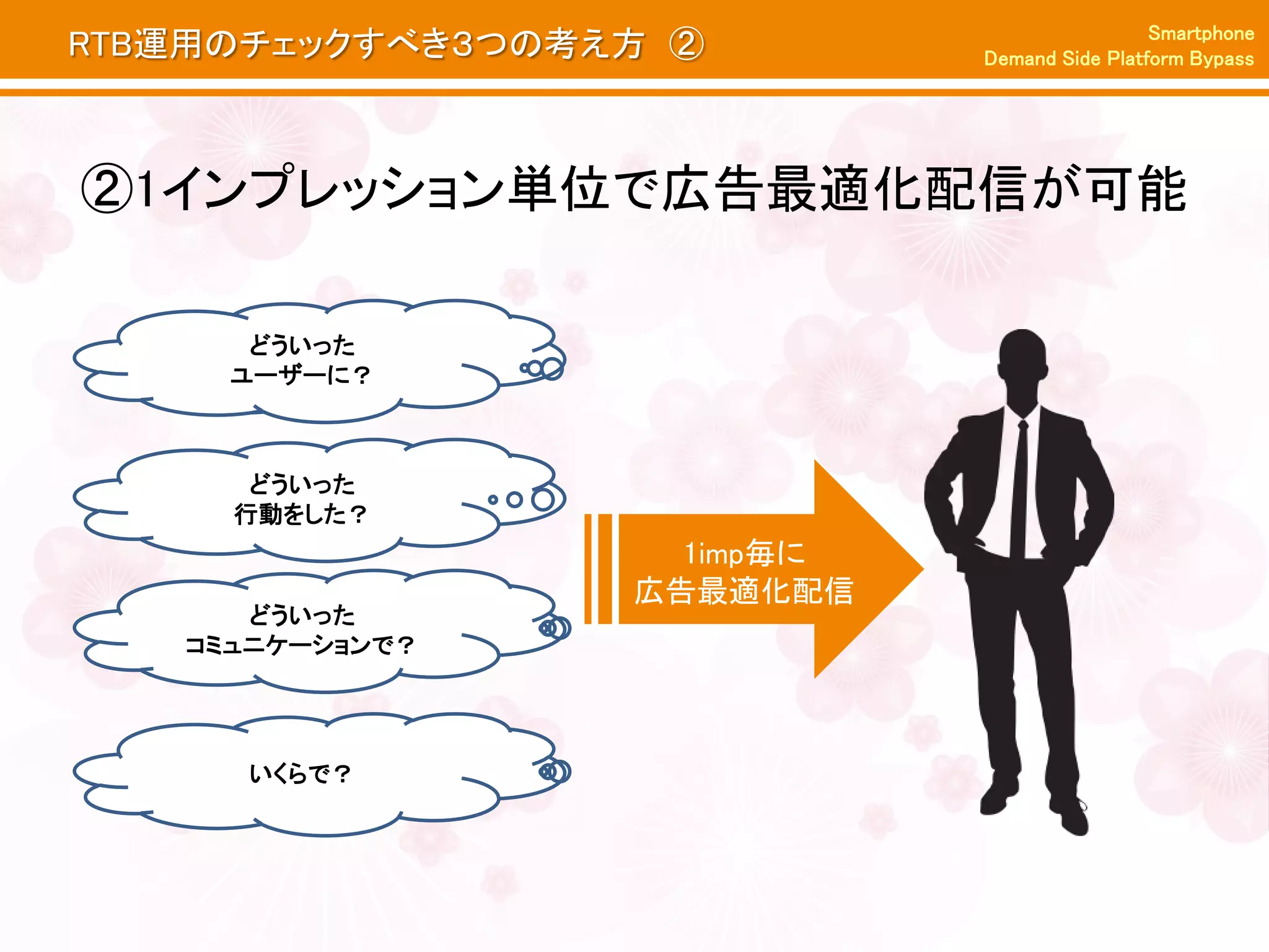 Smartphone
RTB運用のチェックすべき３つの考え方 ②        Demand Side Platform Bypass




②1インプレッション単位で広告最適化配信が可能

      どういった
       どういった
     ユーザーに？
      ユーザーに？



      どういった
     行動をした？
                    1imp毎に
                  広告最適化配信
      どういった
   コミュニケーションで？




     いくらで？
 