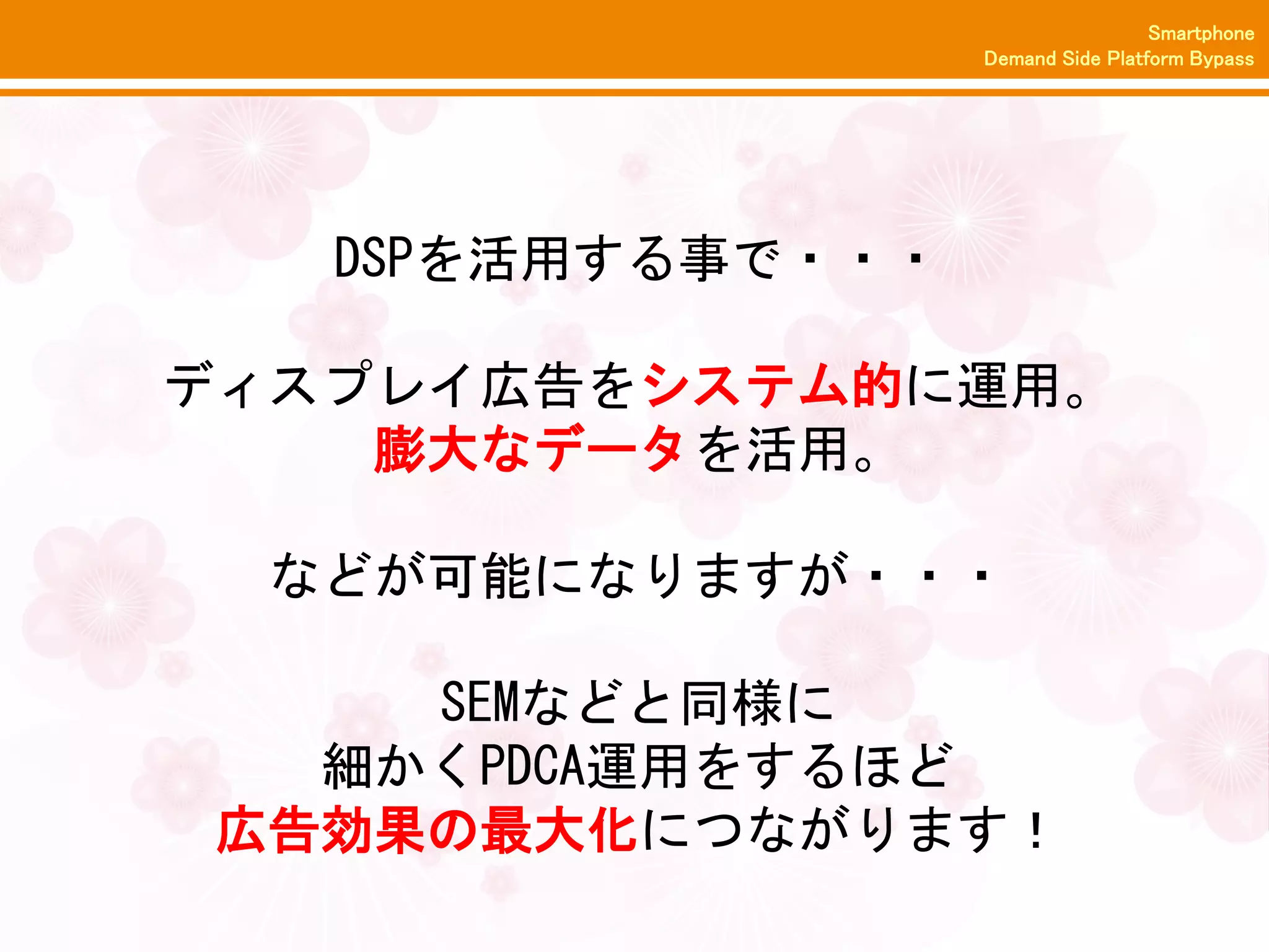 Smartphone
                   Demand Side Platform Bypass




   DSPを活用する事で・・・

ディスプレイ広告をシステム的に運用。
    膨大なデータを活用。

  などが可能になりますが・・・

    SEMなどと同様に
  細かくPDCA運用をするほど
広告効果の最大化につながります！
 