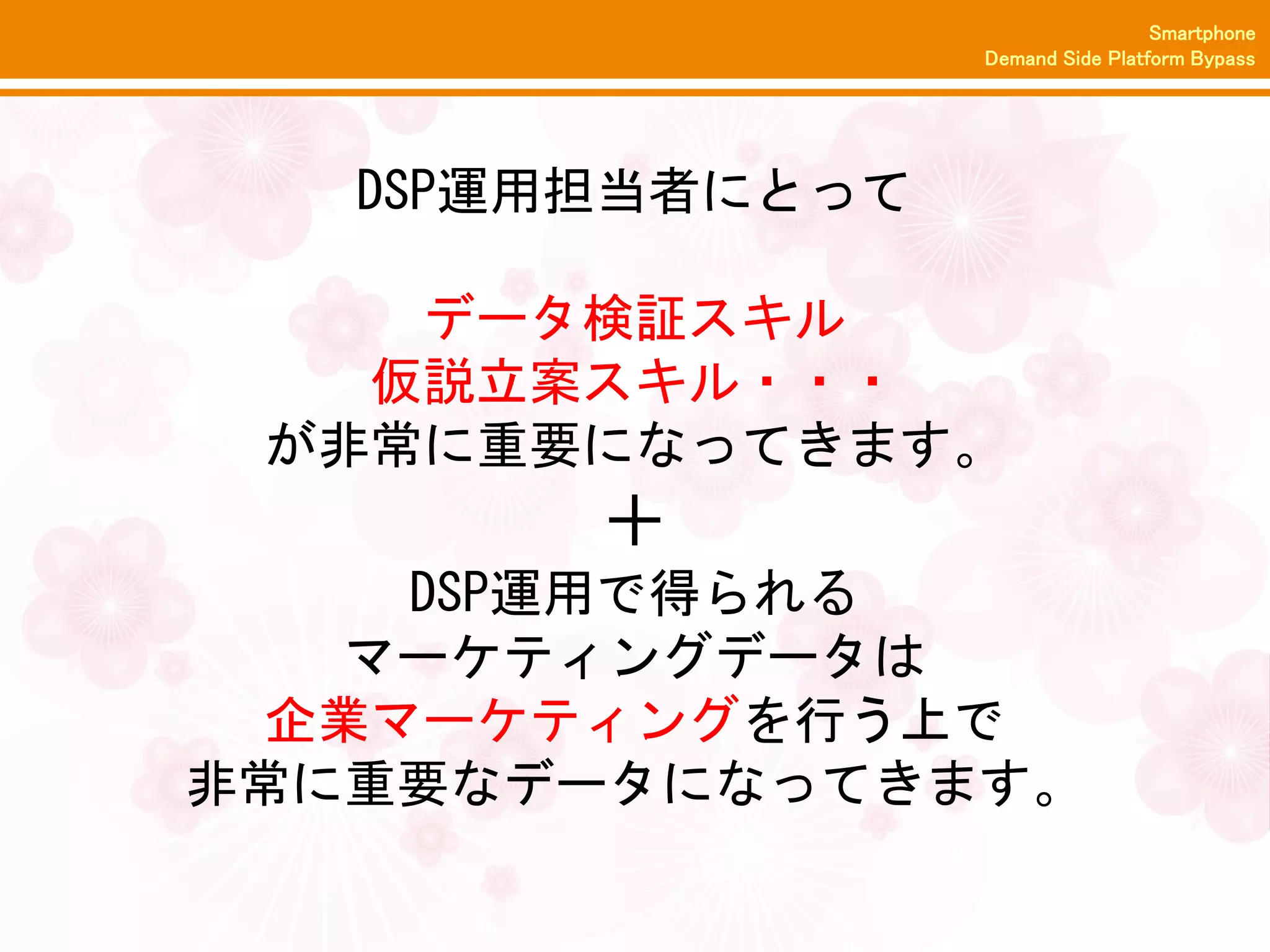 Smartphone
                  Demand Side Platform Bypass




   DSP運用担当者にとって

    データ検証スキル
   仮説立案スキル・・・
 が非常に重要になってきます。
        ＋
     DSP運用で得られる
   マーケティングデータは
  企業マーケティングを行う上で
非常に重要なデータになってきます。
 