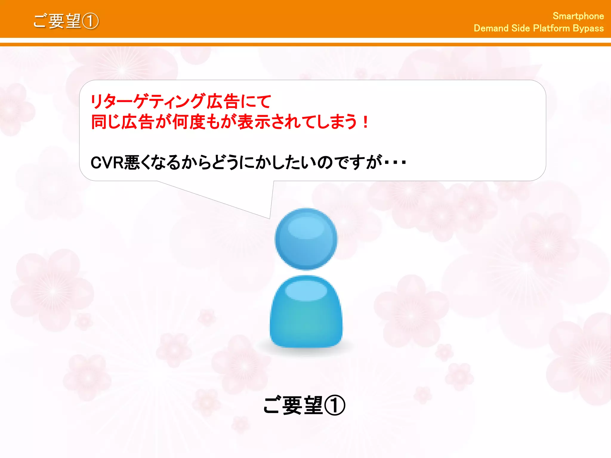Smartphone
ご要望①                         Demand Side Platform Bypass




   リターゲティング広告にて
   同じ広告が何度もが表示されてしまう！

   CVR悪くなるからどうにかしたいのですが・・・




               ご要望①
 