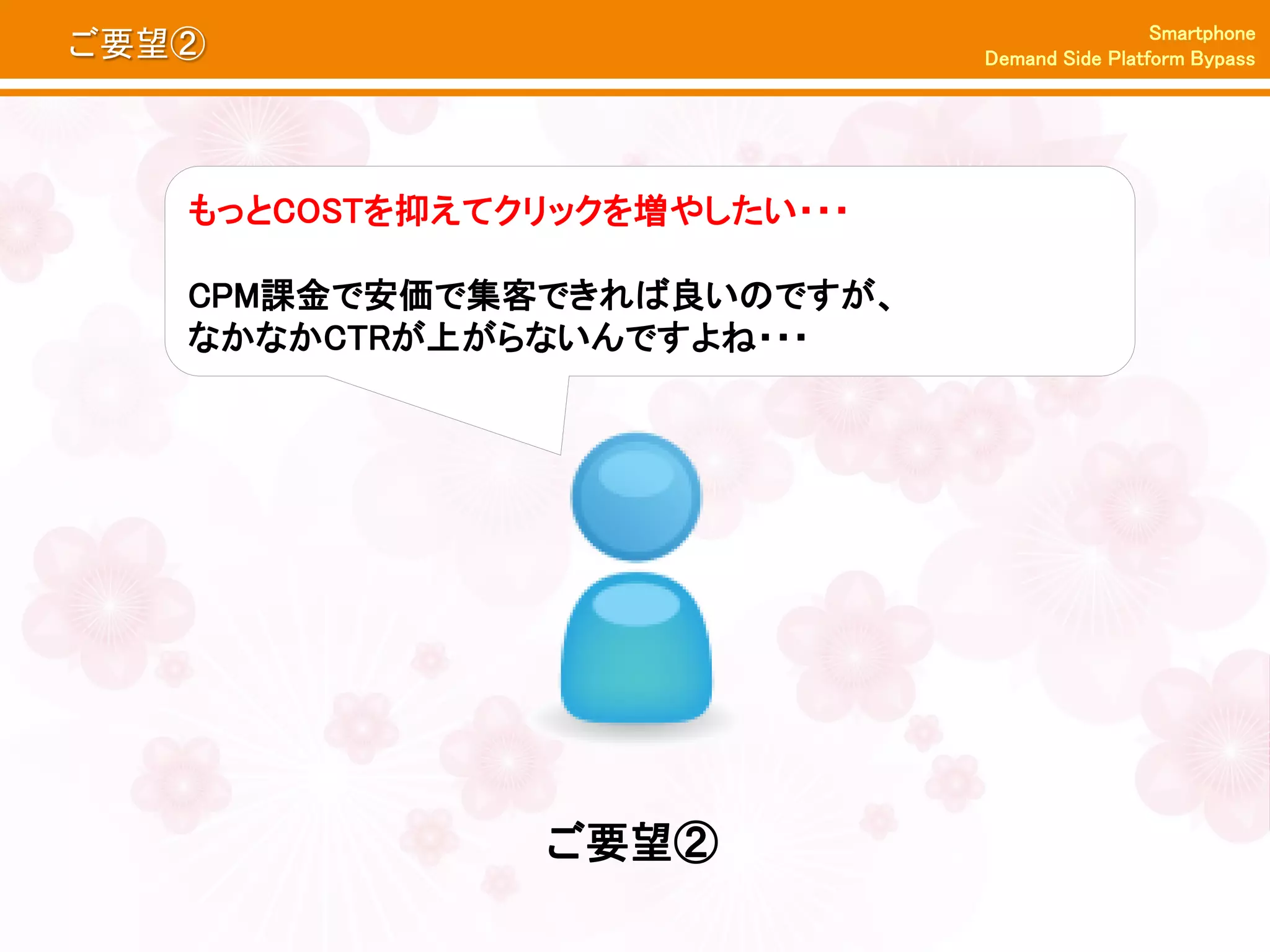 Smartphone
ご要望②                          Demand Side Platform Bypass




   もっとCOSTを抑えてクリックを増やしたい・・・

   CPM課金で安価で集客できれば良いのですが、
   なかなかCTRが上がらないんですよね・・・




               ご要望②
 