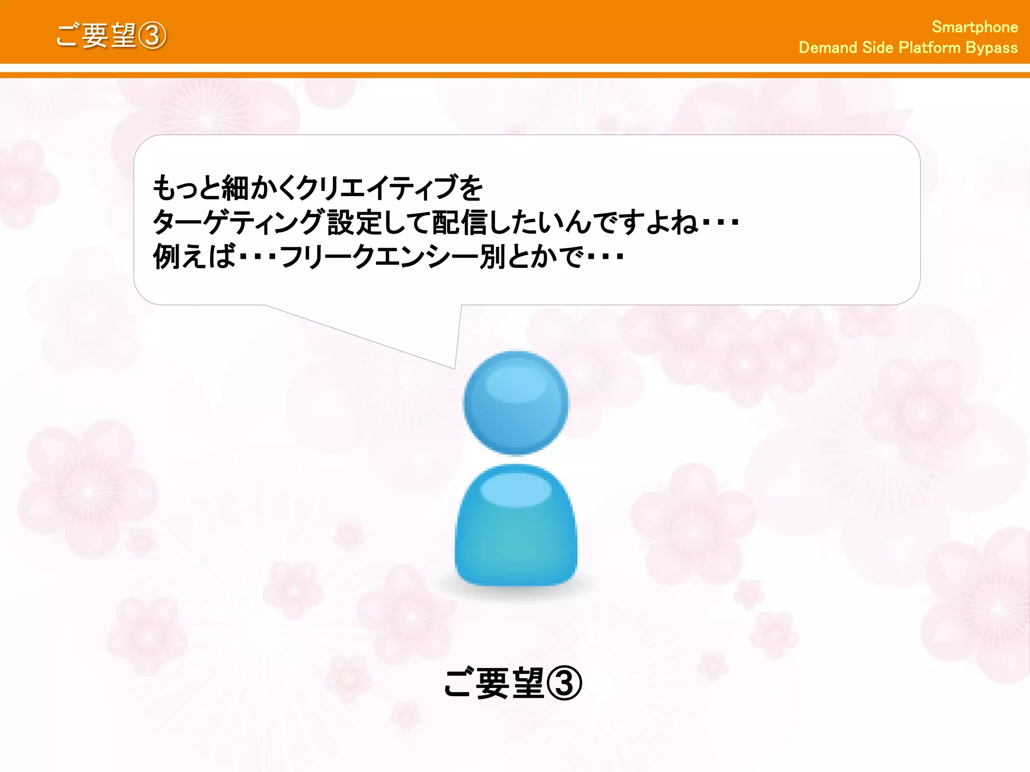 Smartphone
ご要望③                          Demand Side Platform Bypass




   もっと細かくクリエイティブを
   ターゲティング設定して配信したいんですよね・・・
   例えば・・・フリークエンシー別とかで・・・




              ご要望③
 