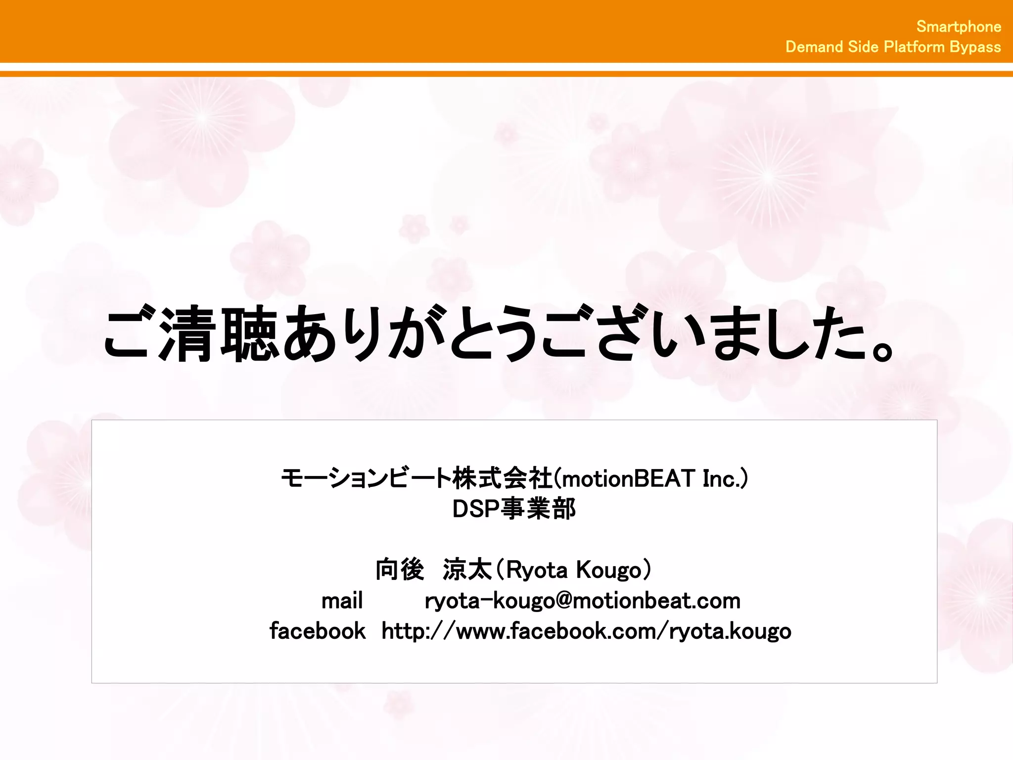 Smartphone
                                              Demand Side Platform Bypass




ご清聴ありがとうございました。

   モーションビート株式会社(motionBEAT Inc.)
           DSP事業部

            向後 涼太（Ryota Kougo）
       mail     ryota-kougo@motionbeat.com
   facebook http://www.facebook.com/ryota.kougo
 