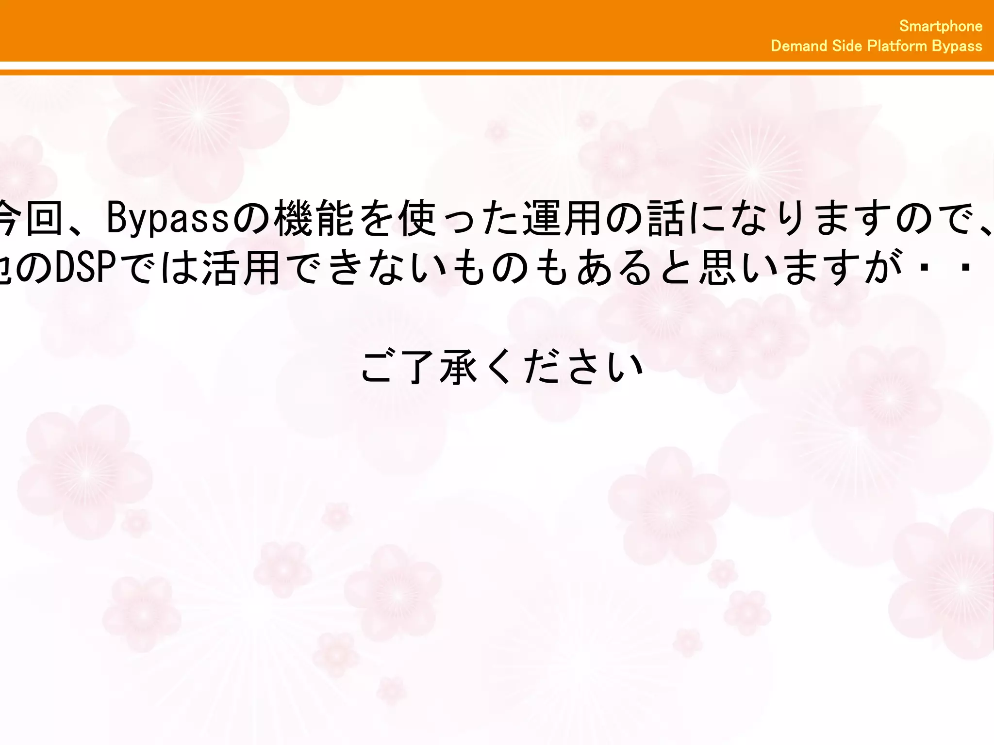 Smartphone
                     Demand Side Platform Bypass




今回、Bypassの機能を使った運用の話になりますので、
他のDSPでは活用できないものもあると思いますが・・・

          ご了承ください
 
