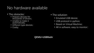 No hardware available
• The obstacles：
• Prepare devices for
thousands of drivers；
• Unable to make it
automatically；
• Different type devices；
• Costly；
• The solution:
• Emulated USB device;
• USB protocol in python;
• Based on Virtual Machine；
• All in software, easy to monitor；
QEMU+USBRedir
 