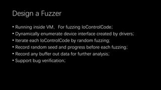 Design a Fuzzer
• Running inside VM，For fuzzing IoControlCode；
• Dynamically enumerate device interface created by drivers；
• Iterate each IoControlCode by random fuzzing;
• Record random seed and progress before each fuzzing；
• Record any buffer out data for further analysis；
• Support bug verification；
 