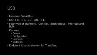 USB
• Universal Serial Bus；
• USB 1.0、1.1、2.0、3.0、3.1;
• Four type of Transfers：Control、Isochronous、Interrupt and
Bulk；
• Concept：
• Device
• Configuration
• Interface；
• Endpoint；
• Endpiont is bacic element for Transfers；
 