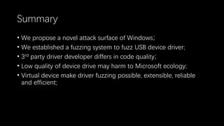 Summary
• We propose a novel attack surface of Windows；
• We established a fuzzing system to fuzz USB device driver;
• 3rd party driver developer differs in code quality；
• Low quality of device drive may harm to Microsoft ecology;
• Virtual device make driver fuzzing possible, extensible, reliable
and efficient;
 