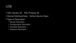 USB
• VID=Vendor ID，PID=Product ID;
• Device/InterfaceClass，Define device Class；
• Type of Descriptor：
• Device Descriptor ；
• Configuration Descriptor ；
• Interface Descriptor ；
• Endpoint Descriptor ；
 