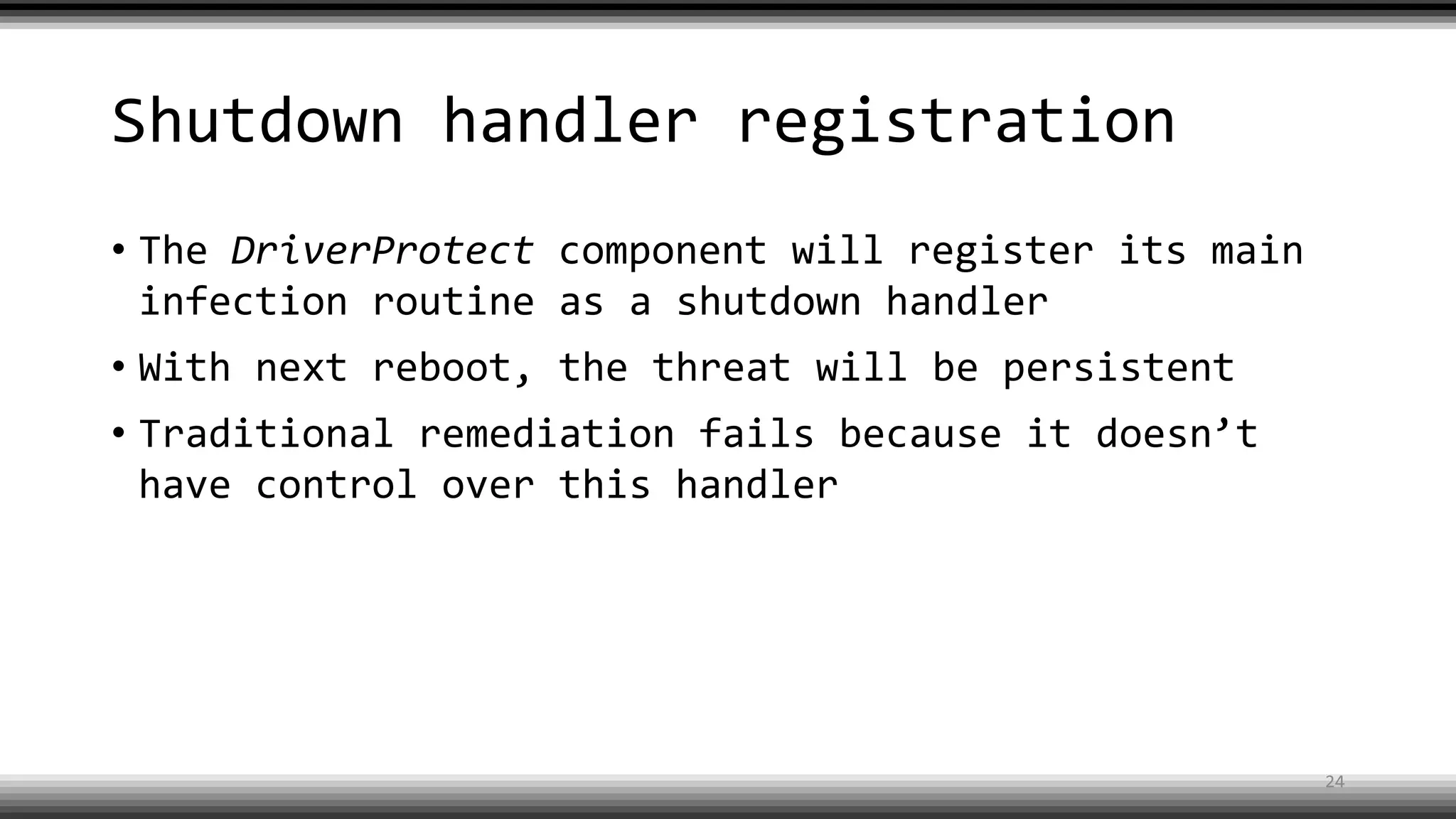 Shutdown handler registration
• The DriverProtect component will register its main
infection routine as a shutdown handler
• With next reboot, the threat will be persistent
• Traditional remediation fails because it doesn’t
have control over this handler
24
 
