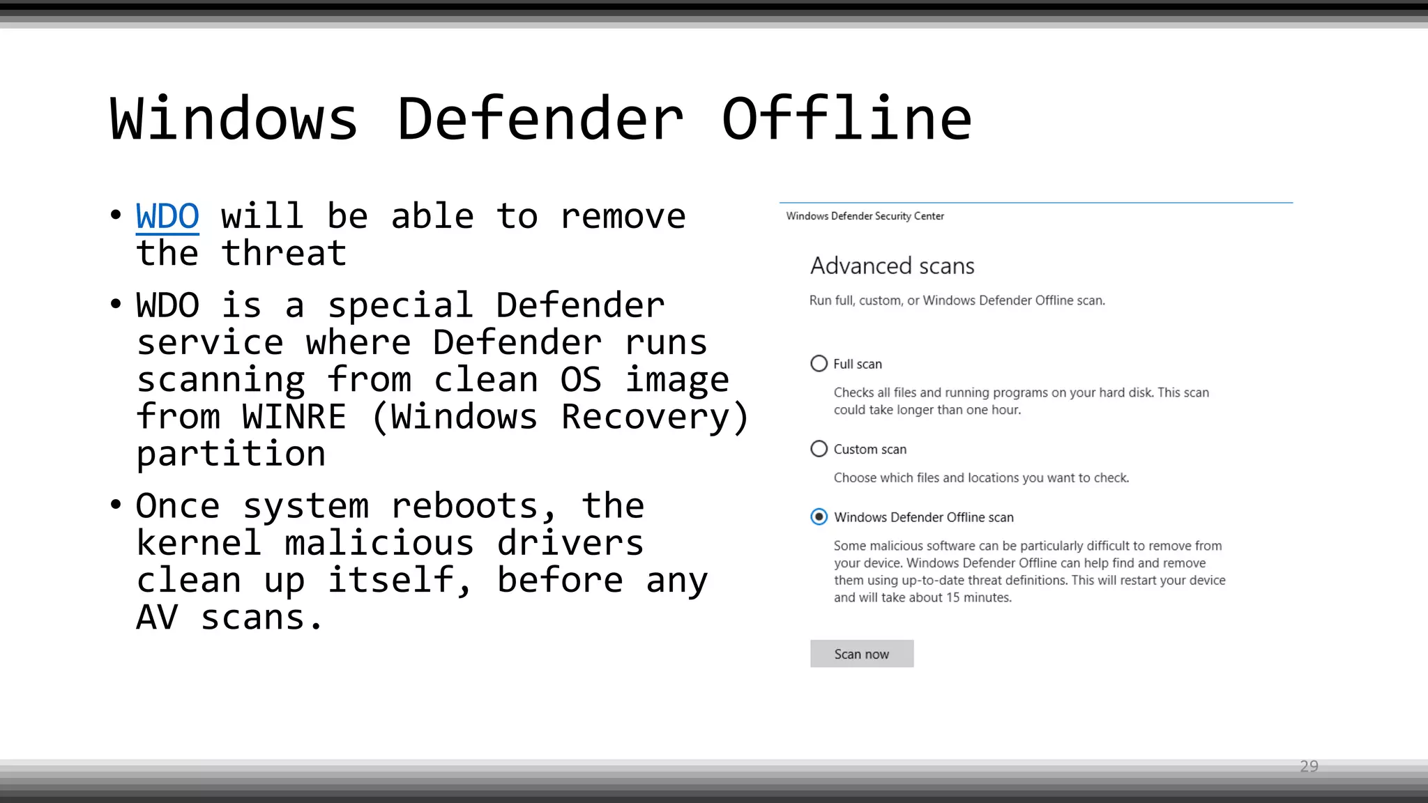 Windows Defender Offline
• WDO will be able to remove
the threat
• WDO is a special Defender
service where Defender runs
scanning from clean OS image
from WINRE (Windows Recovery)
partition
• Once system reboots, the
kernel malicious drivers
clean up itself, before any
AV scans.
29
 