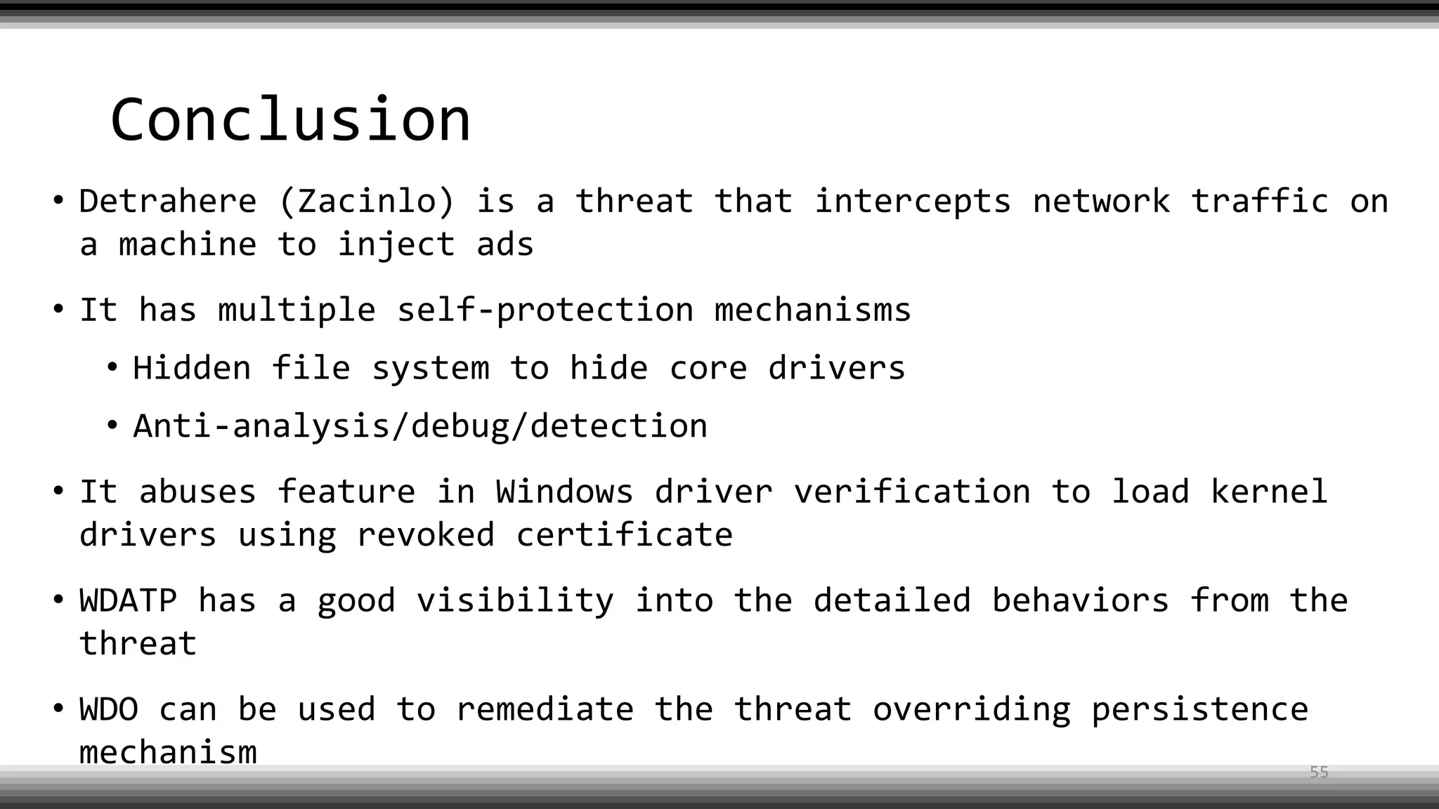 Conclusion
• Detrahere (Zacinlo) is a threat that intercepts network traffic on
a machine to inject ads
• It has multiple self-protection mechanisms
• Hidden file system to hide core drivers
• Anti-analysis/debug/detection
• It abuses feature in Windows driver verification to load kernel
drivers using revoked certificate
• WDATP has a good visibility into the detailed behaviors from the
threat
• WDO can be used to remediate the threat overriding persistence
mechanism 55
 