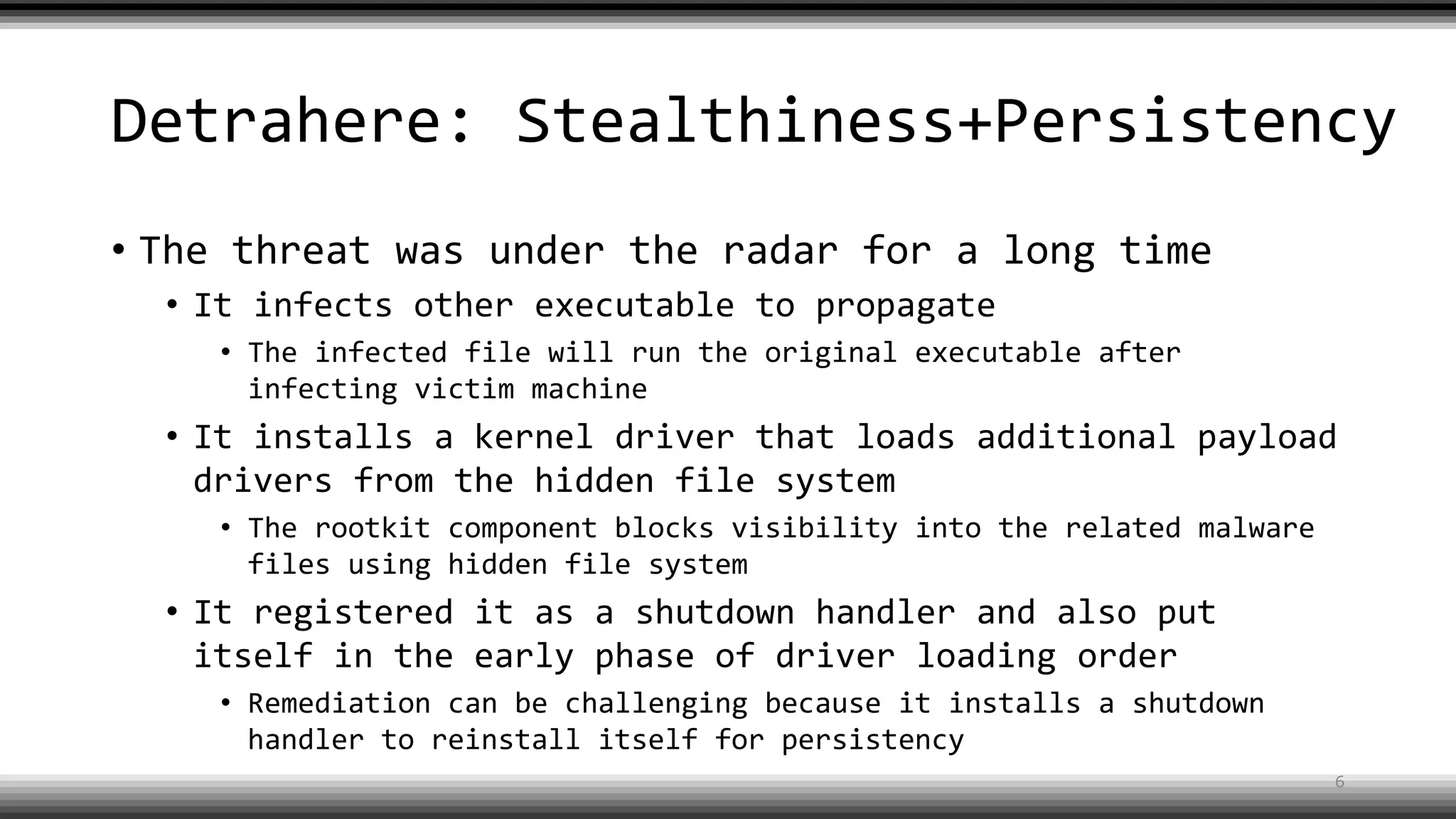 Detrahere: Stealthiness+Persistency
• The threat was under the radar for a long time
• It infects other executable to propagate
• The infected file will run the original executable after
infecting victim machine
• It installs a kernel driver that loads additional payload
drivers from the hidden file system
• The rootkit component blocks visibility into the related malware
files using hidden file system
• It registered it as a shutdown handler and also put
itself in the early phase of driver loading order
• Remediation can be challenging because it installs a shutdown
handler to reinstall itself for persistency
6
 