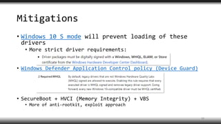 Mitigations
• Windows 10 S mode will prevent loading of these
drivers
• More strict driver requirements:
• Windows Defender Application Control policy (Device Guard)
• SecureBoot + HVCI (Memory Integrity) + VBS
• More of anti-rootkit, exploit approach
18
 