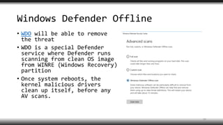 Windows Defender Offline
• WDO will be able to remove
the threat
• WDO is a special Defender
service where Defender runs
scanning from clean OS image
from WINRE (Windows Recovery)
partition
• Once system reboots, the
kernel malicious drivers
clean up itself, before any
AV scans.
29
 