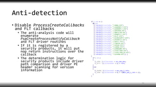 Anti-detection
• Disable ProcessCreateCallbacks
and FLT callbacks
• The anti-analysis code will
enumerate
PspCreateProcessNotifyCallback
and FLT driver routines
• If it is registered by a
security products, it will put
nop return instructions over the
callback
• The determination logic for
security products include driver
path comparison and driver PE
header scanning for version
information
35
 