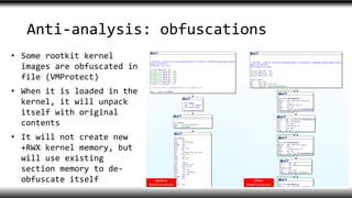 Anti-analysis: obfuscations
• Some rootkit kernel
images are obfuscated in
file (VMProtect)
• When it is loaded in the
kernel, it will unpack
itself with original
contents
• It will not create new
+RWX kernel memory, but
will use existing
section memory to de-
obfuscate itself
 