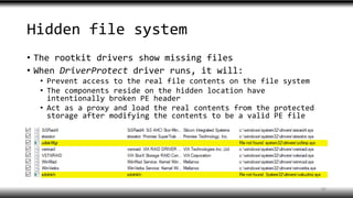 Hidden file system
• The rootkit drivers show missing files
• When DriverProtect driver runs, it will:
• Prevent access to the real file contents on the file system
• The components reside on the hidden location have
intentionally broken PE header
• Act as a proxy and load the real contents from the protected
storage after modifying the contents to be a valid PE file
46
 